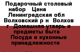 Подарочный столовый набор › Цена ­ 10 000 - Ленинградская обл., Волховский р-н, Волхов г. Домашняя утварь и предметы быта » Посуда и кухонные принадлежности   